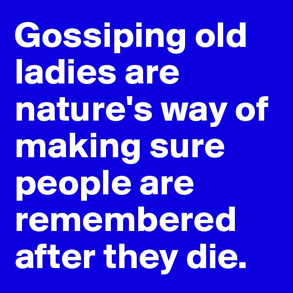 Gossiping old ladies are nature's way of making sure people are remembered after they die.