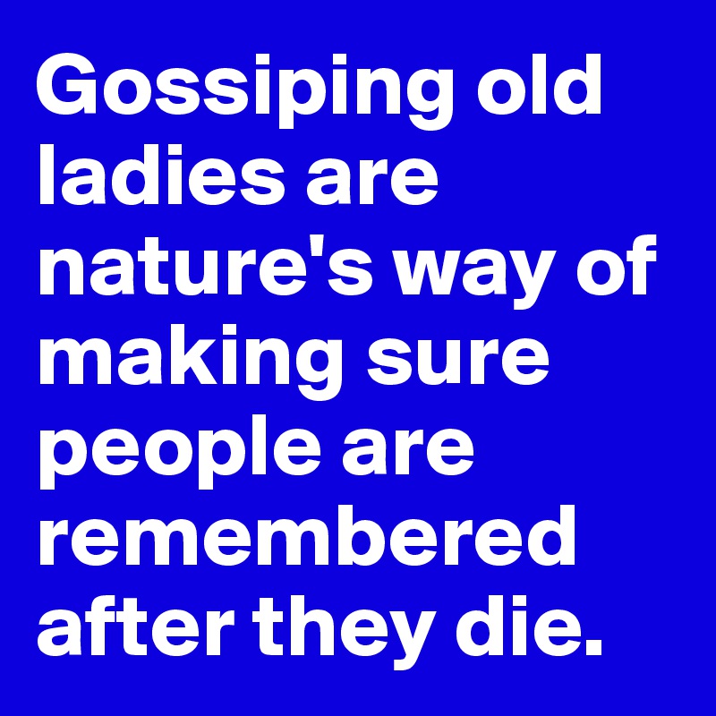 Gossiping old ladies are nature's way of making sure people are remembered after they die.