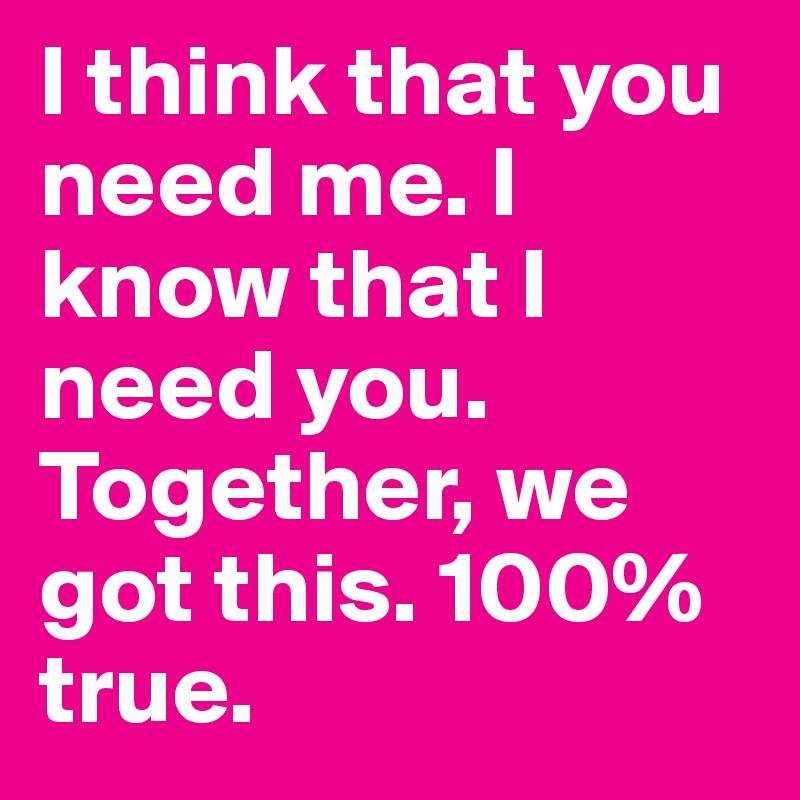 I think that you need me. I know that I need you. Together, we got this. 100% true. 