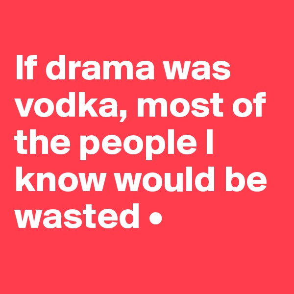 
If drama was vodka, most of the people I know would be wasted •
