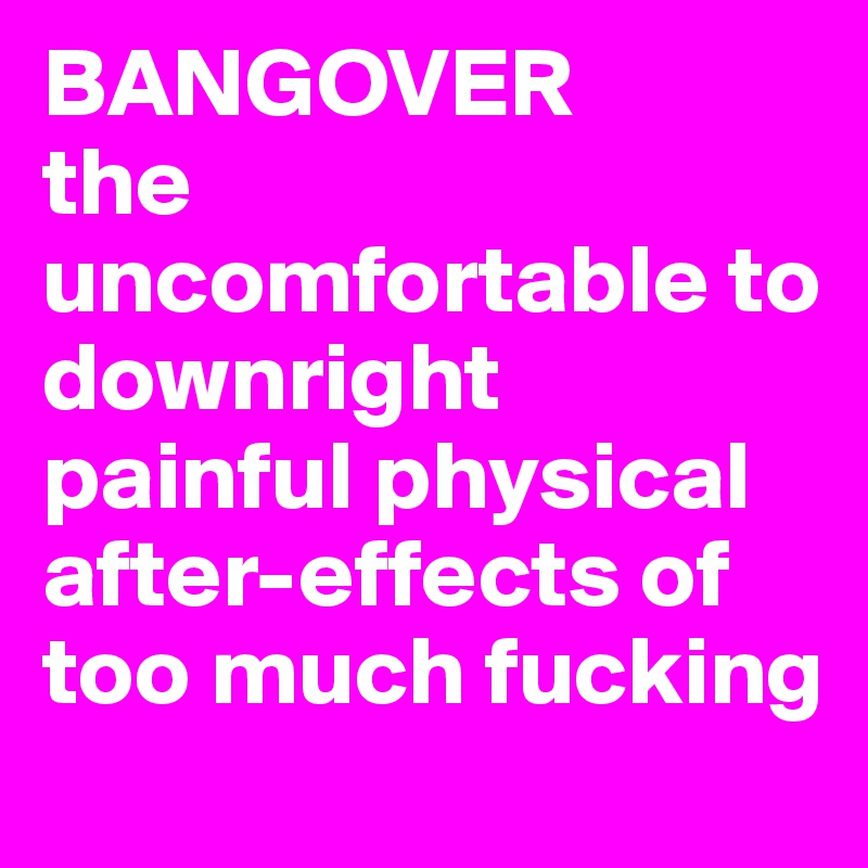 BANGOVER 
the uncomfortable to downright painful physical 
after-effects of too much fucking