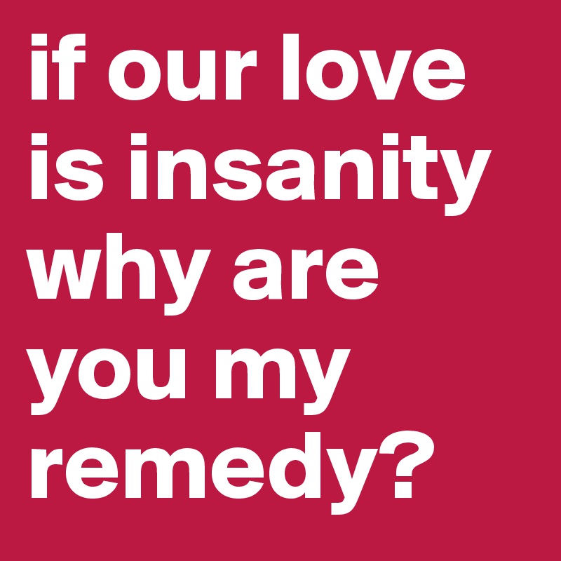 if our love is insanity why are you my remedy?