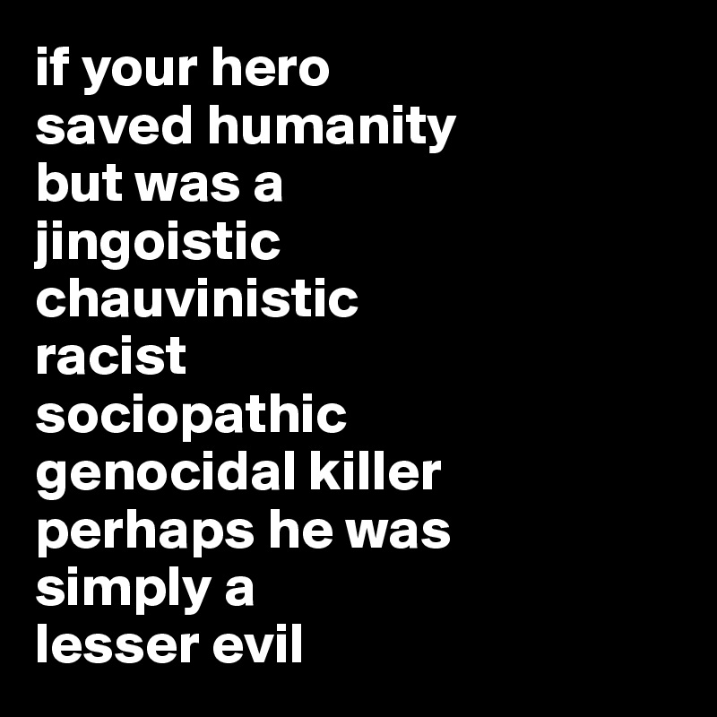 if your hero
saved humanity 
but was a
jingoistic 
chauvinistic
racist 
sociopathic 
genocidal killer 
perhaps he was
simply a 
lesser evil