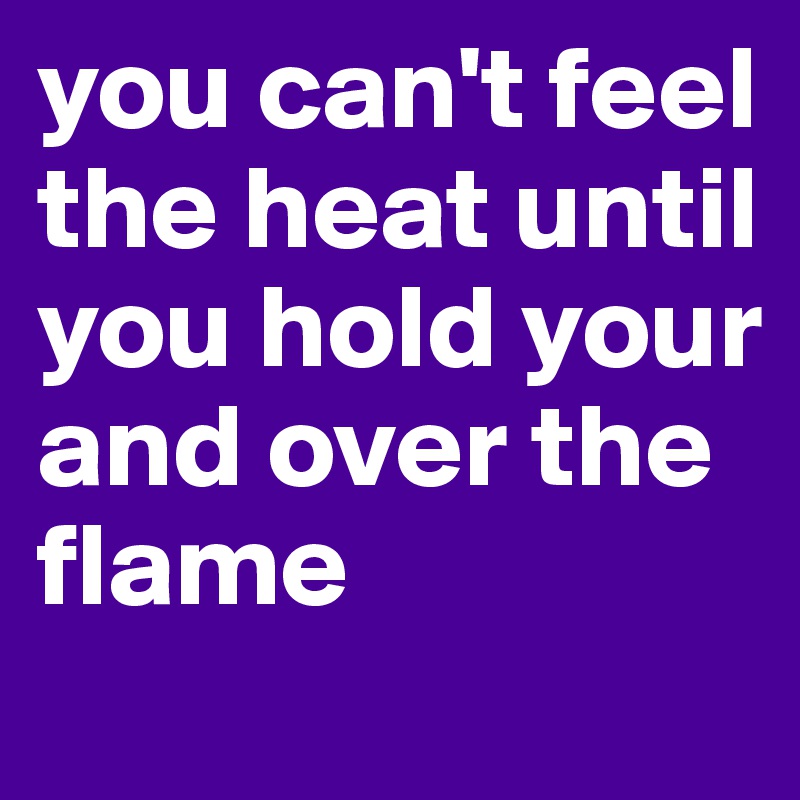 you can't feel the heat until you hold your and over the flame