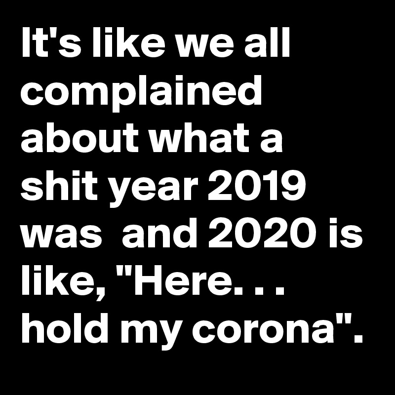 It's like we all complained about what a shit year 2019 was  and 2020 is like, "Here. . . hold my corona".