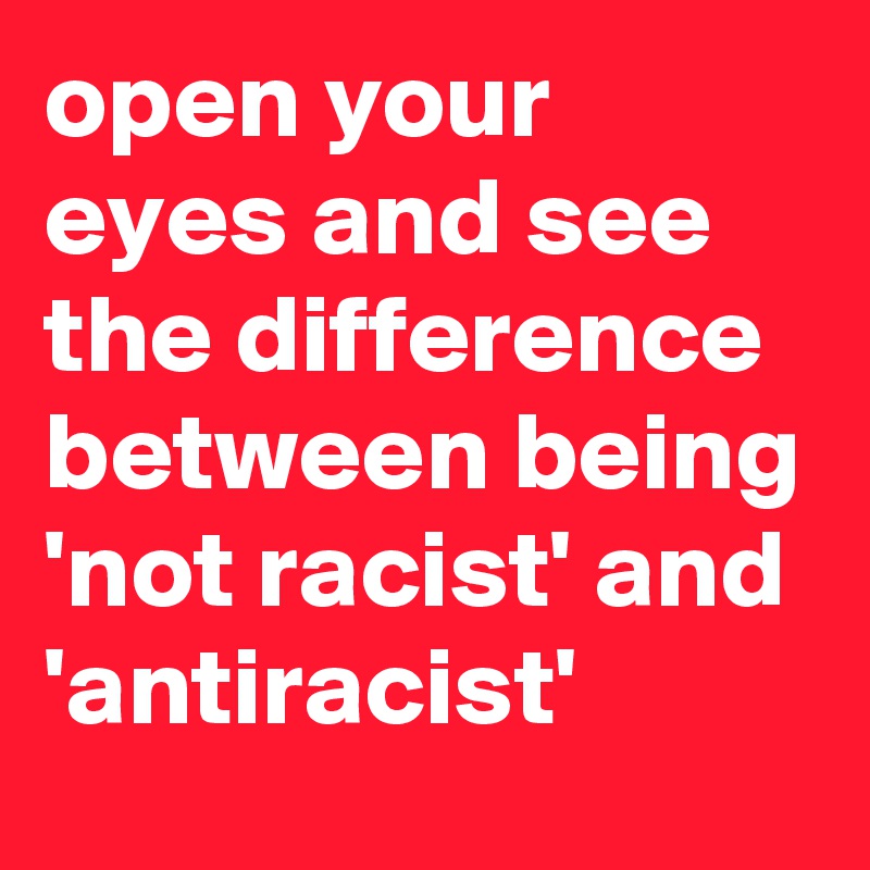 open your eyes and see the difference between being 'not racist' and 'antiracist'
