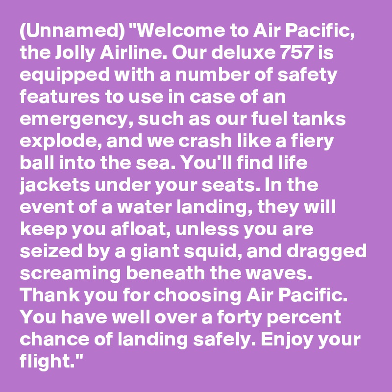 (Unnamed) "Welcome to Air Pacific, the Jolly Airline. Our deluxe 757 is equipped with a number of safety features to use in case of an emergency, such as our fuel tanks explode, and we crash like a fiery ball into the sea. You'll find life jackets under your seats. In the event of a water landing, they will keep you afloat, unless you are seized by a giant squid, and dragged screaming beneath the waves. Thank you for choosing Air Pacific. You have well over a forty percent chance of landing safely. Enjoy your flight."