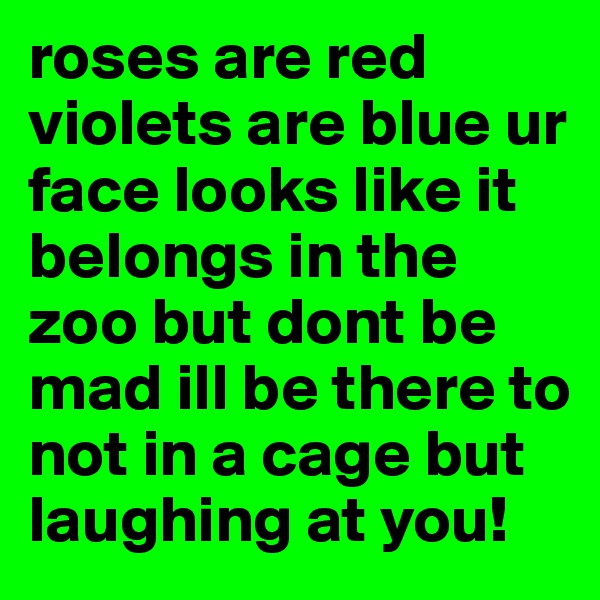 roses are red violets are blue ur face looks like it belongs in the zoo but dont be mad ill be there to not in a cage but laughing at you!