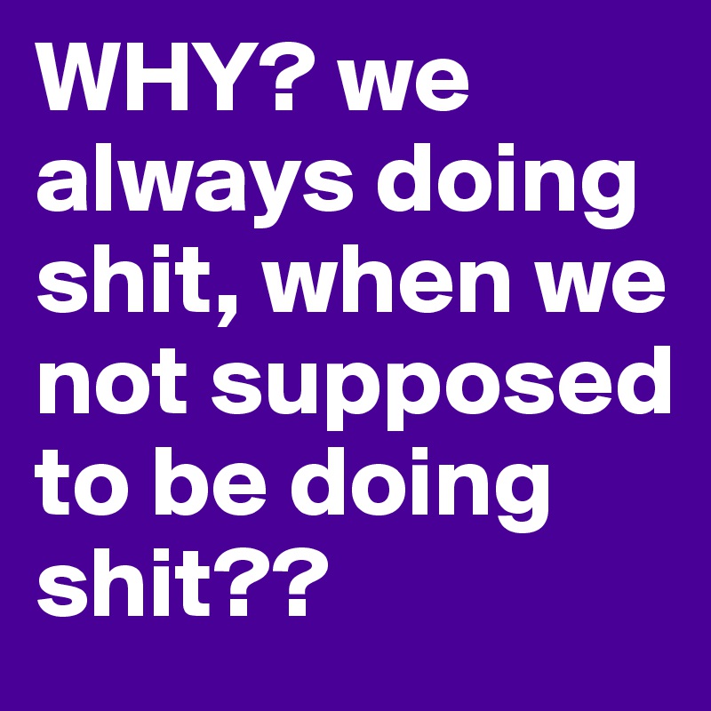 WHY? we always doing shit, when we not supposed to be doing shit?? 