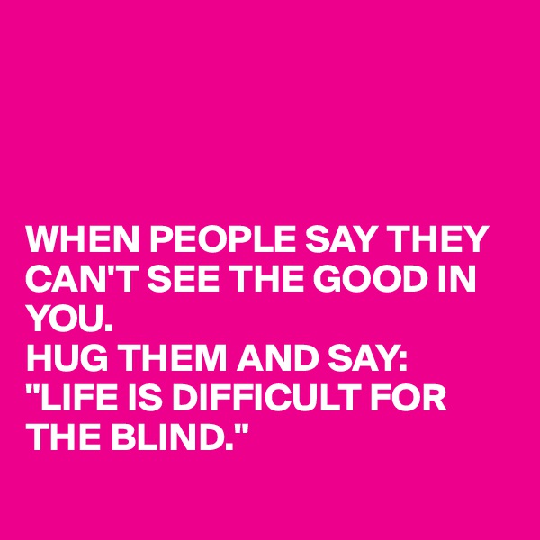 




WHEN PEOPLE SAY THEY CAN'T SEE THE GOOD IN YOU.
HUG THEM AND SAY:
"LIFE IS DIFFICULT FOR THE BLIND."
