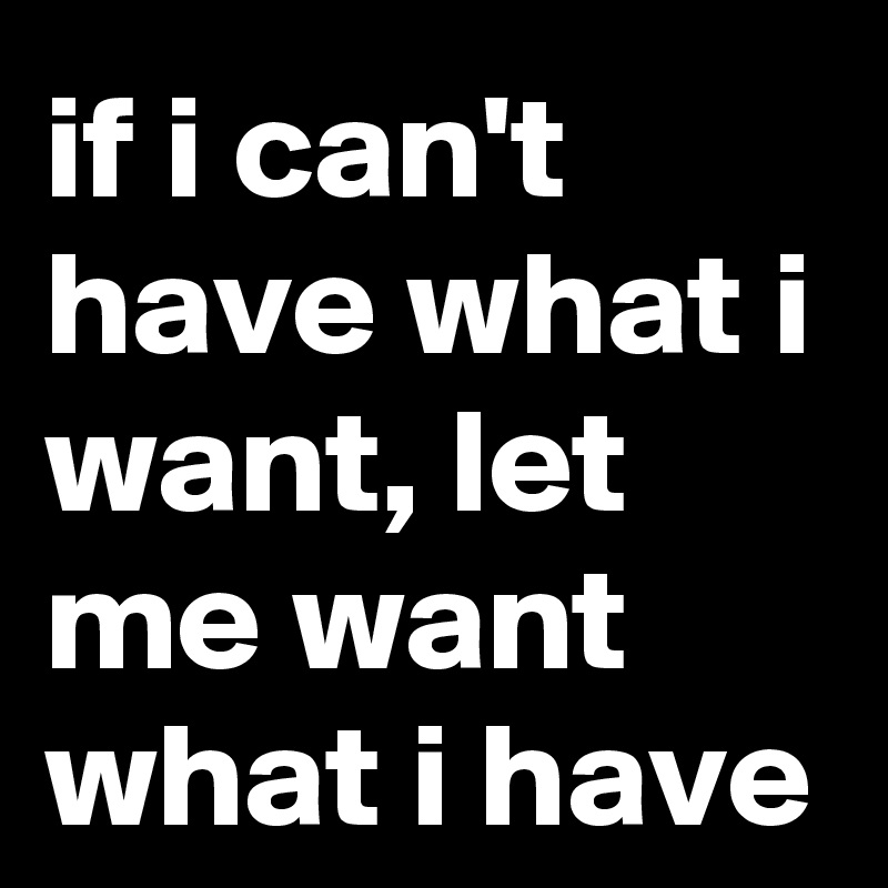 if i can't have what i want, let me want what i have