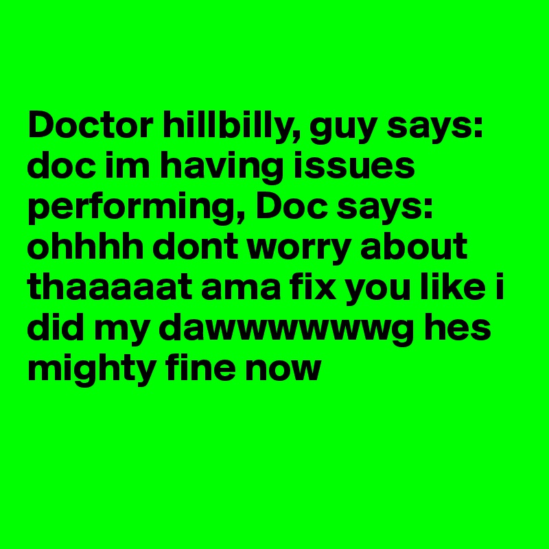 

Doctor hillbilly, guy says: doc im having issues performing, Doc says: ohhhh dont worry about thaaaaat ama fix you like i did my dawwwwwwg hes mighty fine now 


