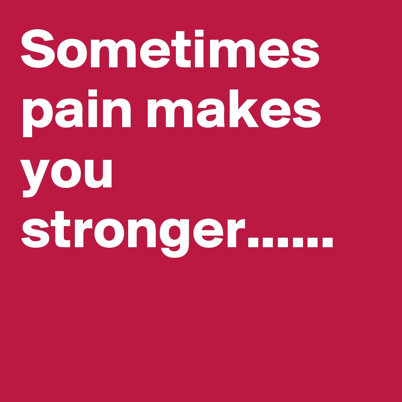 Sometimes pain makes you stronger......

