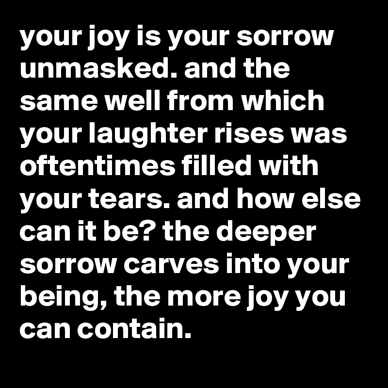 your joy is your sorrow unmasked. and the same well from which your laughter rises was oftentimes filled with your tears. and how else can it be? the deeper sorrow carves into your being, the more joy you can contain.