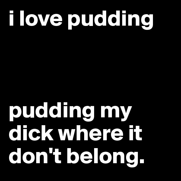 i love pudding



pudding my dick where it don't belong.
