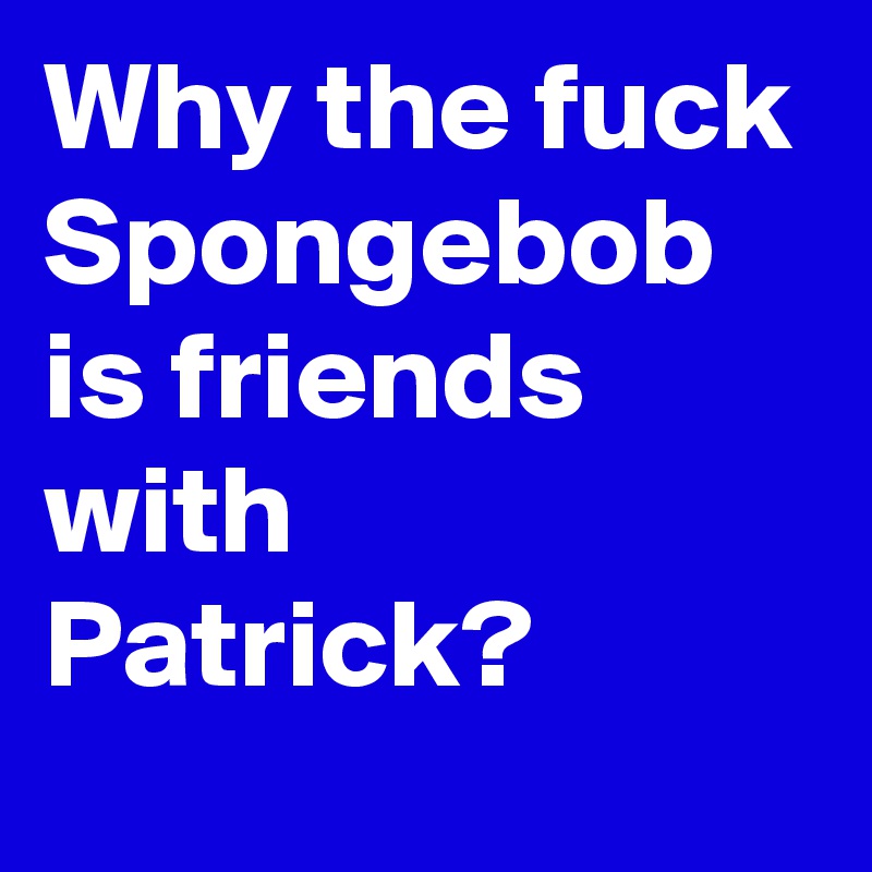 Why the fuck Spongebob is friends with Patrick?