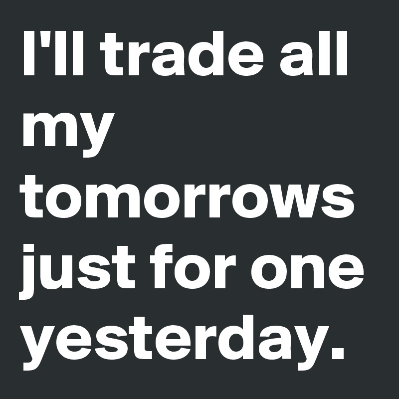 I'll trade all my tomorrows just for one yesterday. 