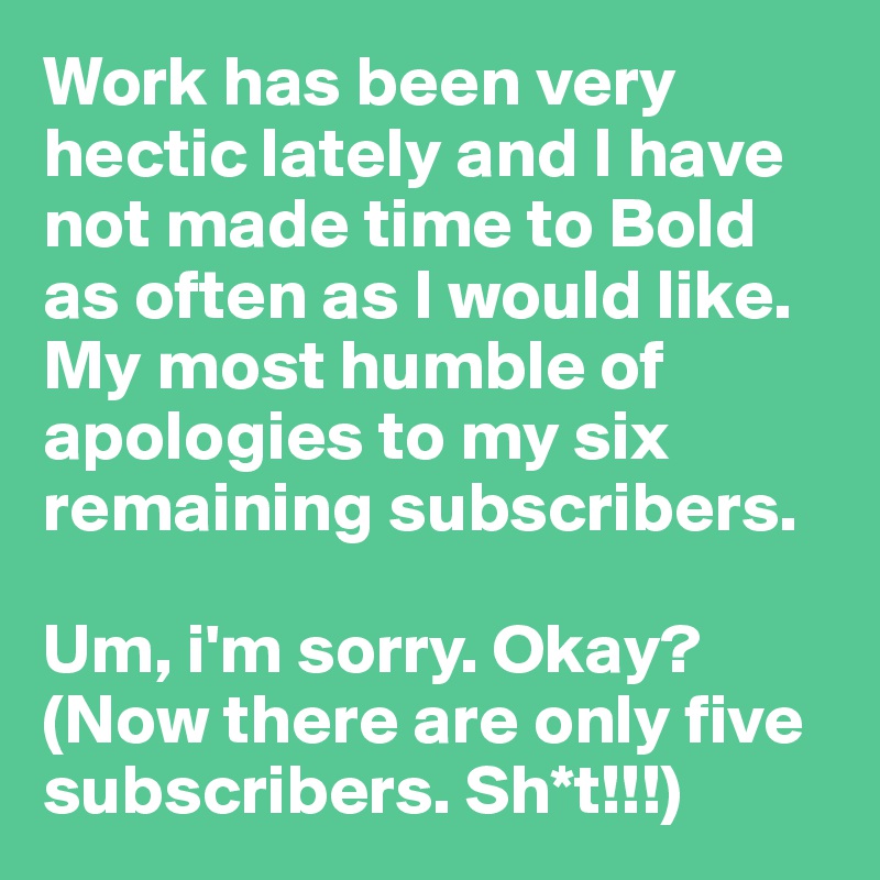 Work has been very hectic lately and I have not made time to Bold as often as I would like. My most humble of apologies to my six remaining subscribers. 

Um, i'm sorry. Okay?
(Now there are only five subscribers. Sh*t!!!)
