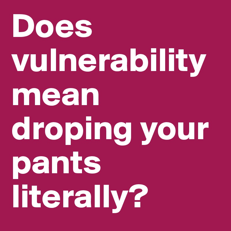 Does vulnerability
mean droping your pants literally?