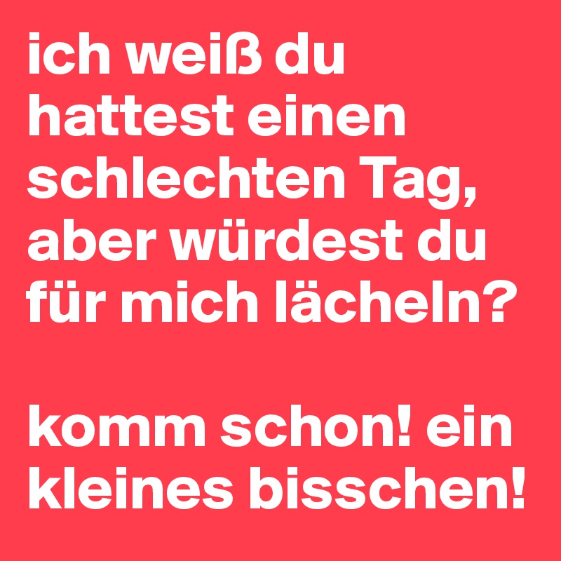 ich weiß du hattest einen schlechten Tag, aber würdest du für mich lächeln? 

komm schon! ein kleines bisschen!