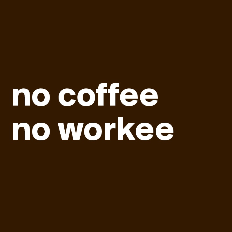 

no coffee
no workee

