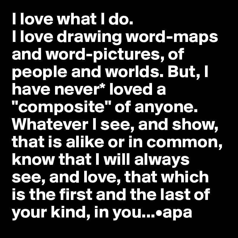 I love what I do. 
I love drawing word-maps and word-pictures, of people and worlds. But, I have never* loved a "composite" of anyone. Whatever I see, and show, that is alike or in common, know that I will always see, and love, that which is the first and the last of your kind, in you...•apa