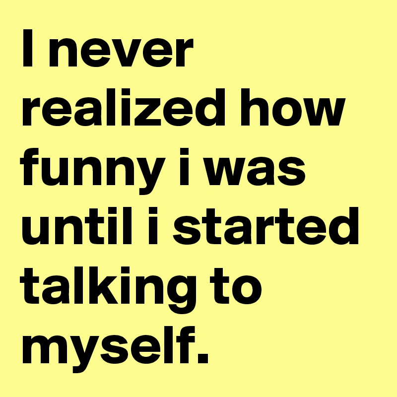 I never realized how funny i was until i started talking to  myself. 