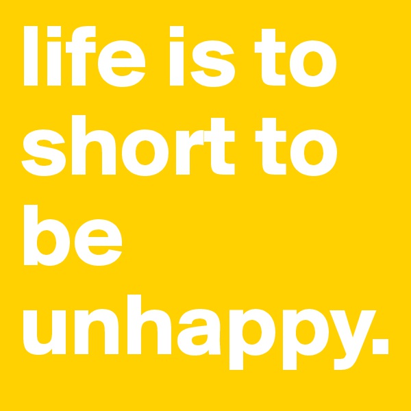 life is to short to be unhappy.