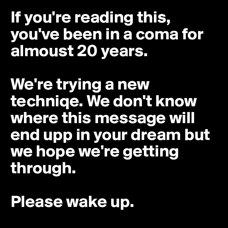 If you're reading this, you've been in a coma for almoust 20 years.

We're trying a new techniqe. We don't know where this message will end upp in your dream but we hope we're getting through.

Please wake up.