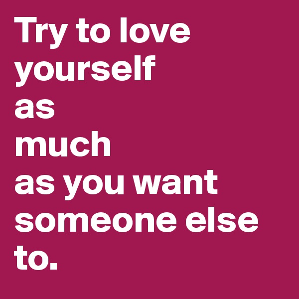 Try to love yourself 
as 
much
as you want
someone else to.