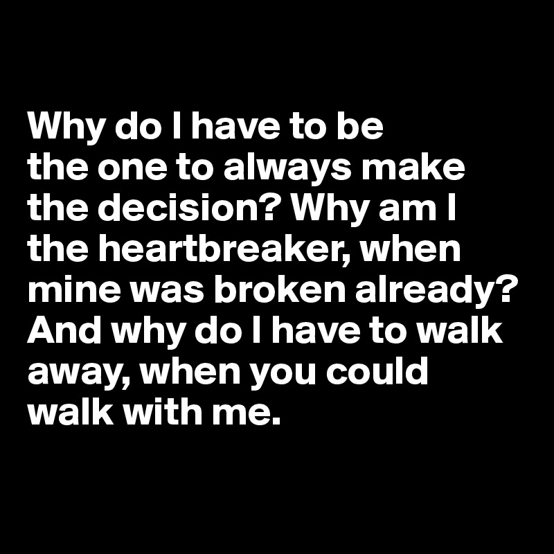 

Why do I have to be 
the one to always make 
the decision? Why am I the heartbreaker, when 
mine was broken already? 
And why do I have to walk away, when you could 
walk with me.

