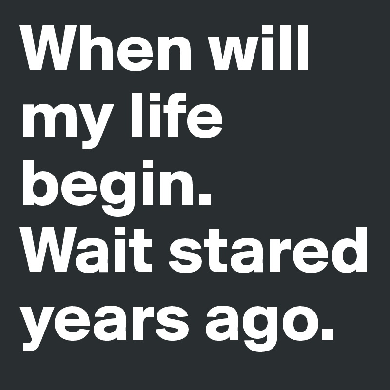 When will my life begin.
Wait stared years ago.