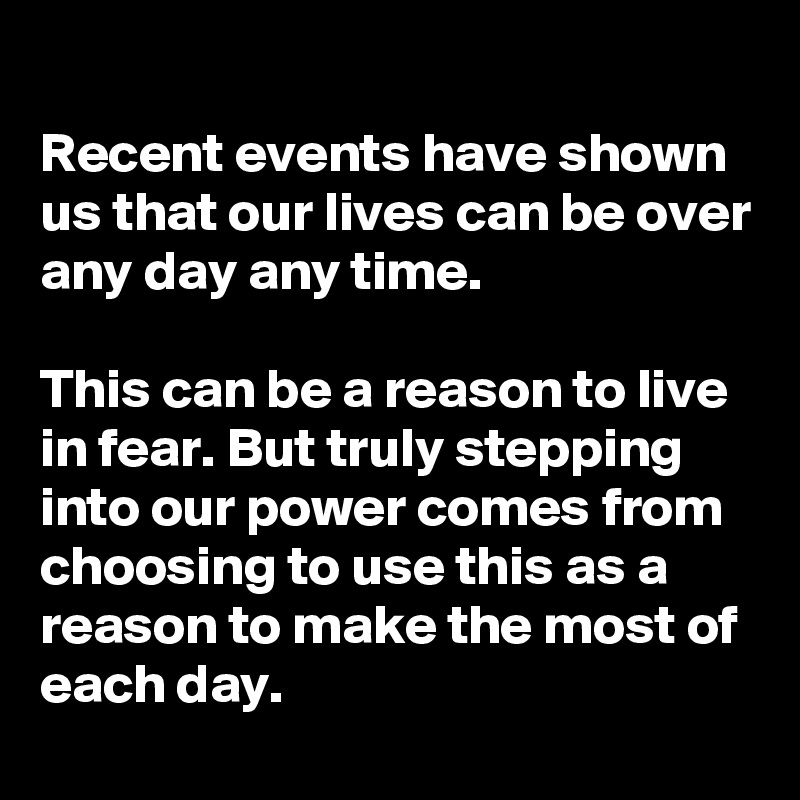 Recent events have shown us that our lives can be over any day any time.

This can be a reason to live in fear. But truly stepping into our power comes from choosing to use this as a reason to make the most of each day. 