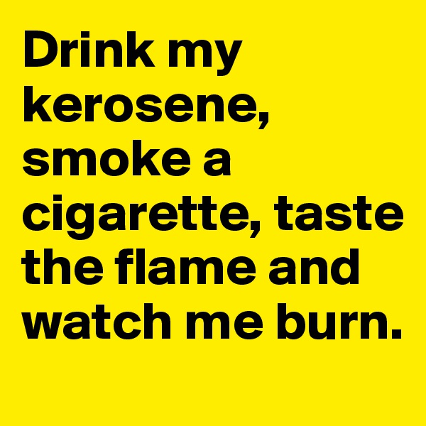 Drink my kerosene, smoke a cigarette, taste the flame and watch me burn.