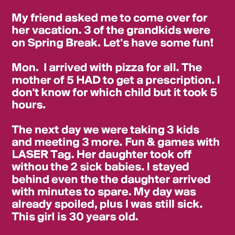 My friend asked me to come over for her vacation. 3 of the grandkids were on Spring Break. Let's have some fun!

Mon.  I arrived with pizza for all. The mother of 5 HAD to get a prescription. I don't know for which child but it took 5 hours.

The next day we were taking 3 kids and meeting 3 more. Fun & games with LASER Tag. Her daughter took off withou the 2 sick babies. I stayed behind even the the daughter arrived with minutes to spare. My day was already spoiled, plus I was still sick.
This girl is 30 years old.