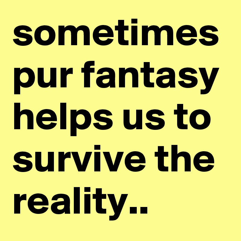 sometimes pur fantasy helps us to survive the reality.. 