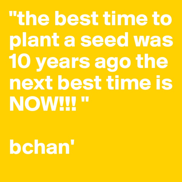 "the best time to plant a seed was 10 years ago the next best time is NOW!!! "
                             bchan'