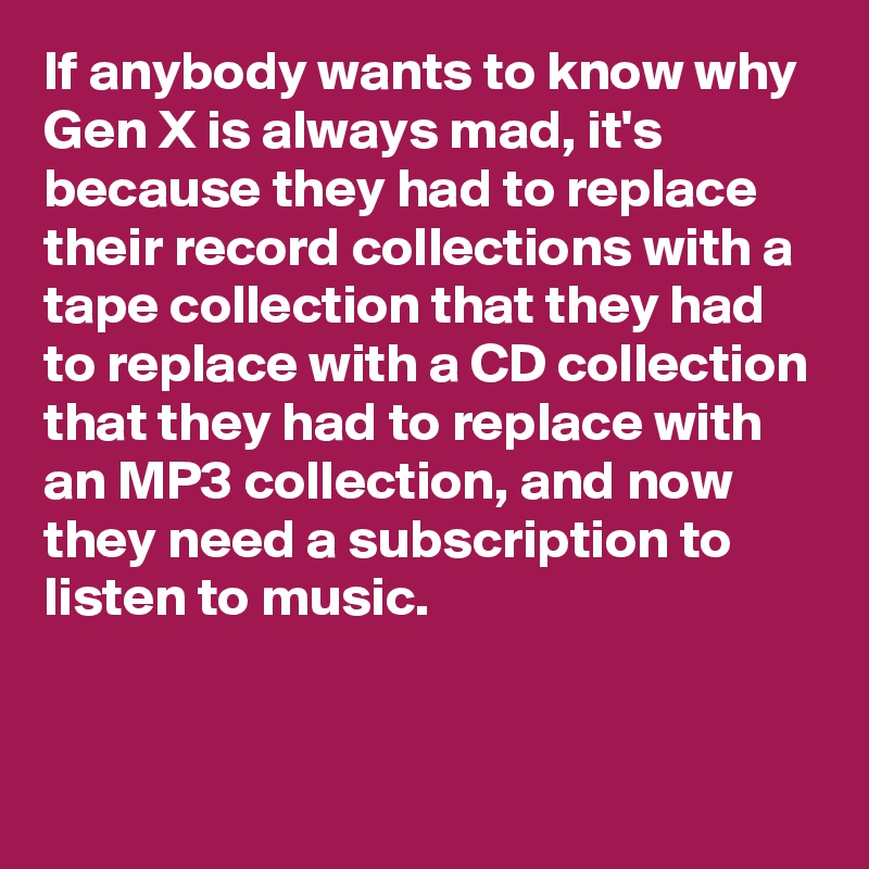 If anybody wants to know why Gen X is always mad, it's because they had to replace their record collections with a tape collection that they had to replace with a CD collection that they had to replace with an MP3 collection, and now they need a subscription to listen to music.


