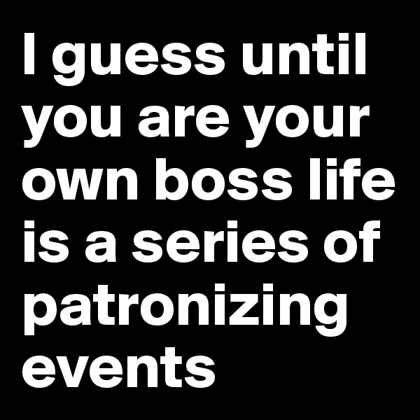 I guess until you are your own boss life is a series of patronizing events