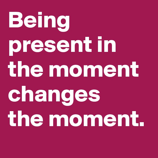 Being present in the moment changes 
the moment.