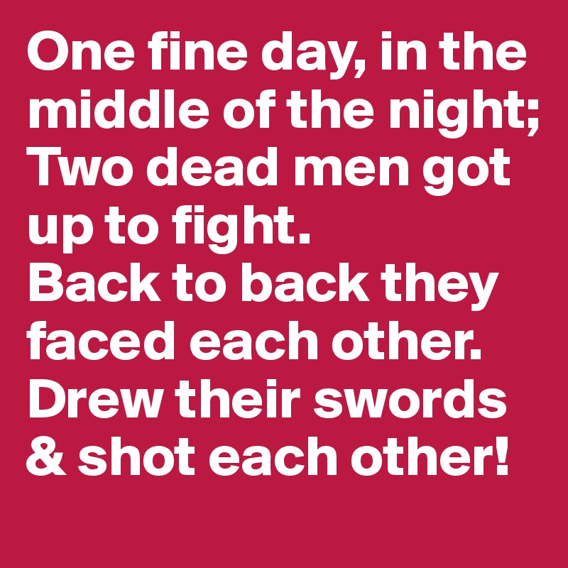 One fine day, in the middle of the night; Two dead men got up to fight.  
Back to back they faced each other. Drew their swords & shot each other!