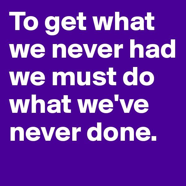 To get what we never had we must do what we've never done.