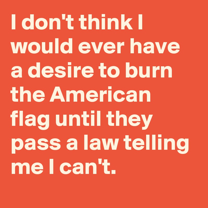 I don't think I would ever have a desire to burn the American flag until they pass a law telling me I can't.