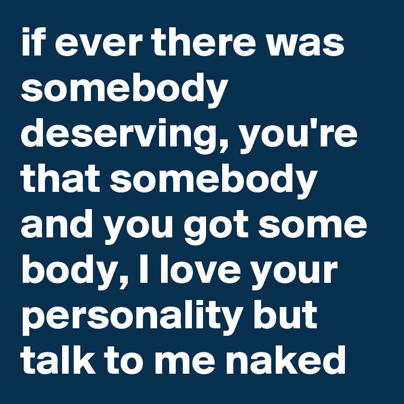if ever there was somebody deserving, you're that somebody  and you got some body, I love your personality but talk to me naked