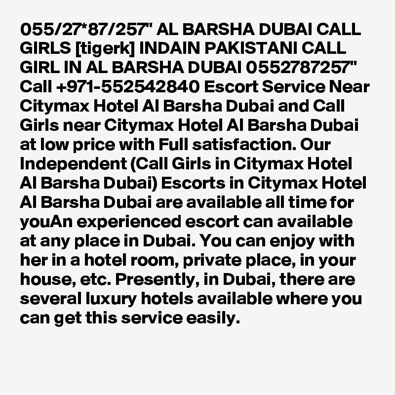 055/27*87/257" AL BARSHA DUBAI CALL GIRLS [tigerk] INDAIN PAKISTANI CALL GIRL IN AL BARSHA DUBAI 0552787257" Call +971-552542840 Escort Service Near Citymax Hotel Al Barsha Dubai and Call Girls near Citymax Hotel Al Barsha Dubai at low price with Full satisfaction. Our Independent (Call Girls in Citymax Hotel Al Barsha Dubai) Escorts in Citymax Hotel Al Barsha Dubai are available all time for youAn experienced escort can available at any place in Dubai. You can enjoy with her in a hotel room, private place, in your house, etc. Presently, in Dubai, there are several luxury hotels available where you can get this service easily.