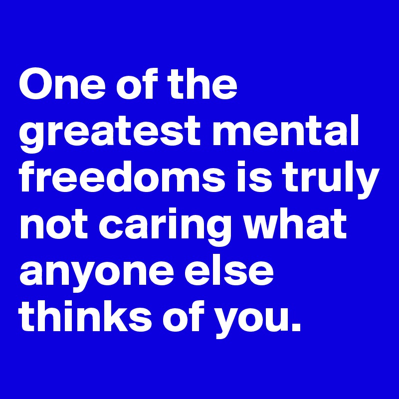 
One of the greatest mental freedoms is truly not caring what anyone else thinks of you.