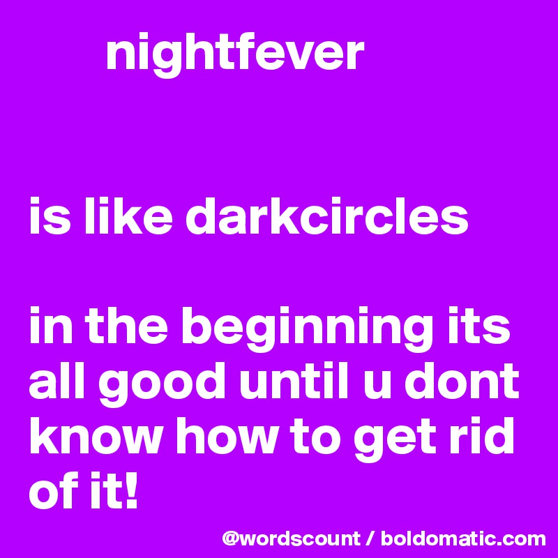        nightfever


is like darkcircles

in the beginning its all good until u dont know how to get rid of it! 