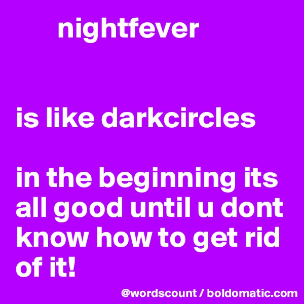        nightfever


is like darkcircles

in the beginning its all good until u dont know how to get rid of it! 
