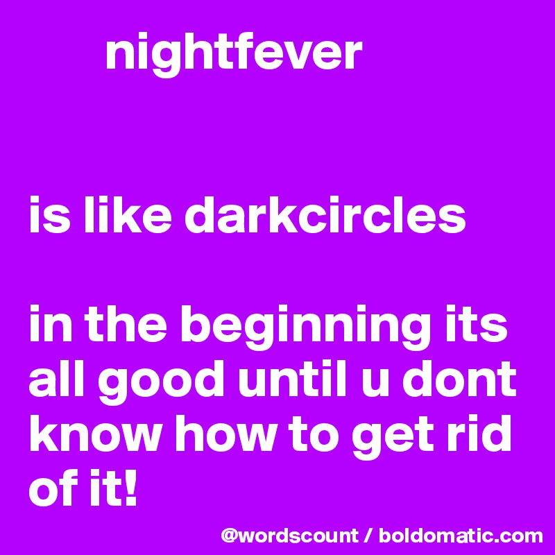        nightfever


is like darkcircles

in the beginning its all good until u dont know how to get rid of it! 
