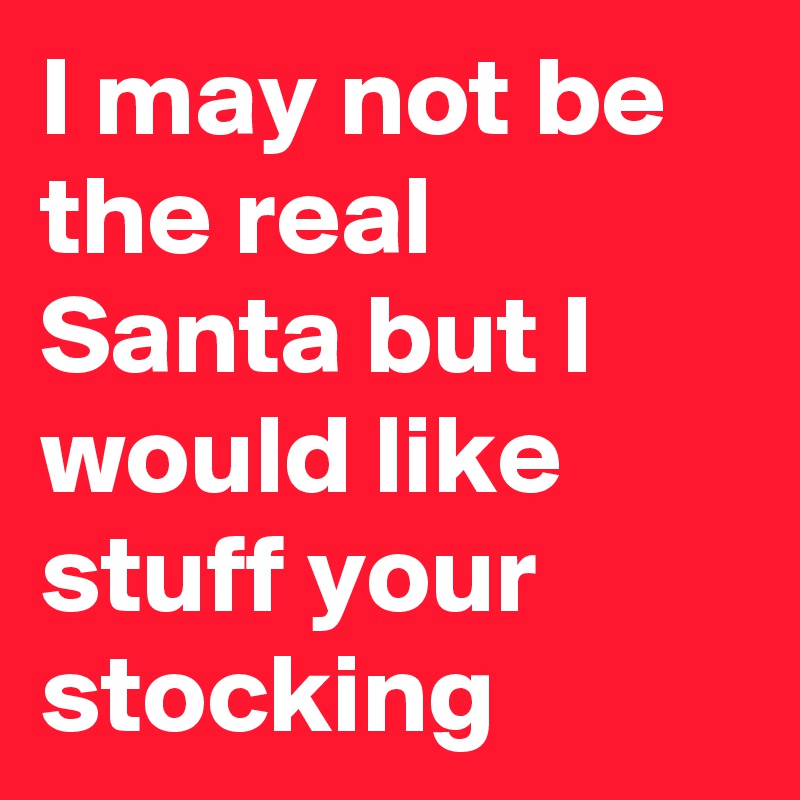 I may not be the real Santa but I would like stuff your stocking